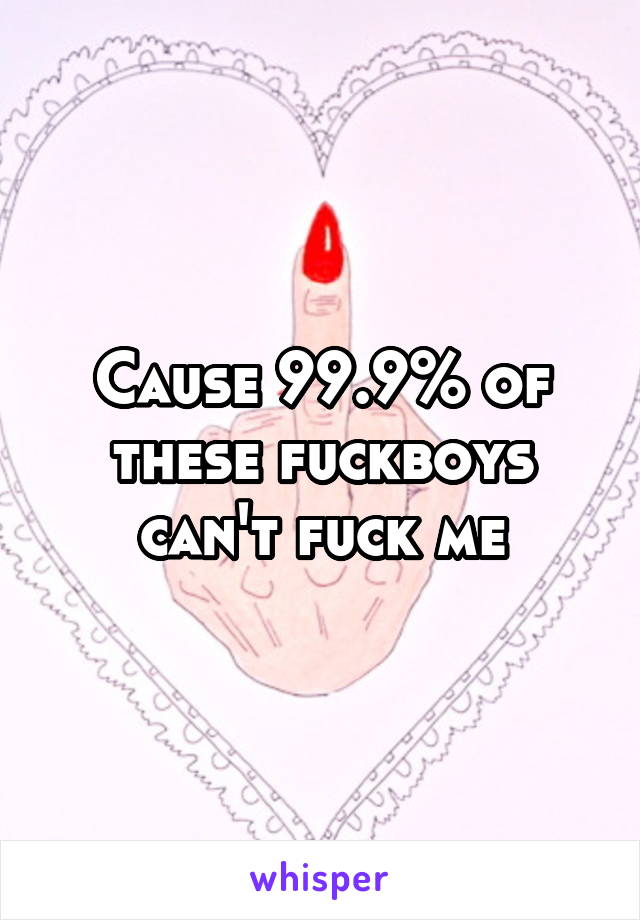 Cause 99.9% of these fuckboys can't fuck me