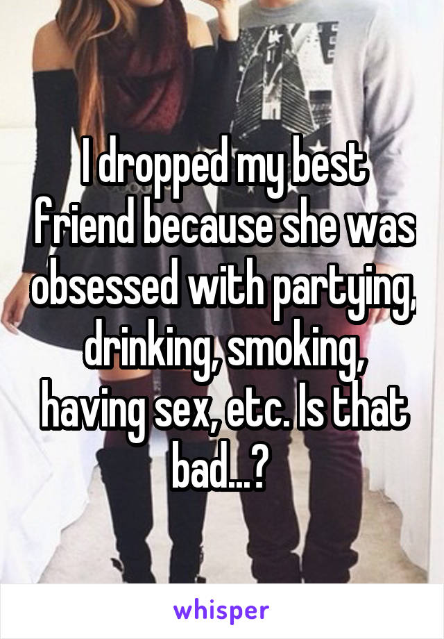 I dropped my best friend because she was obsessed with partying, drinking, smoking, having sex, etc. Is that bad...? 