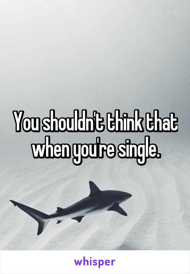 You shouldn't think that when you're single.
