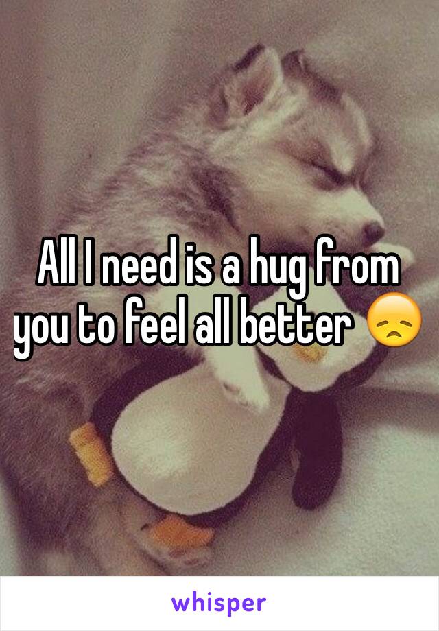 All I need is a hug from you to feel all better 😞
