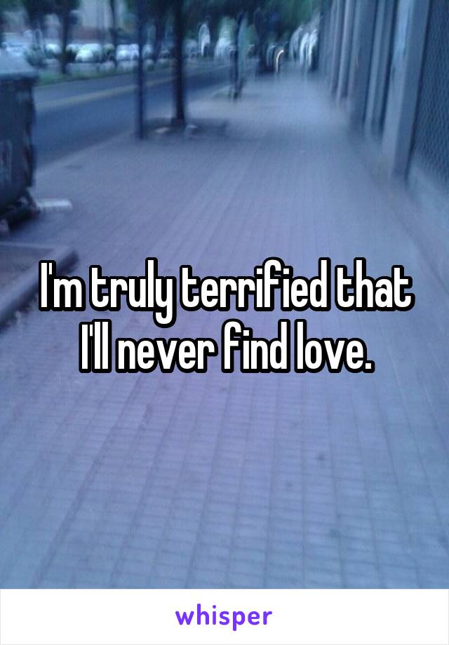 I'm truly terrified that I'll never find love.