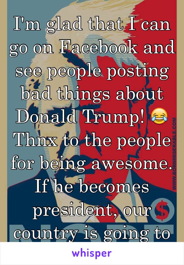 I'm glad that I can go on Facebook and see people posting bad things about Donald Trump! 😂 Thnx to the people for being awesome. If he becomes president, our country is going to to be doomed! 😒