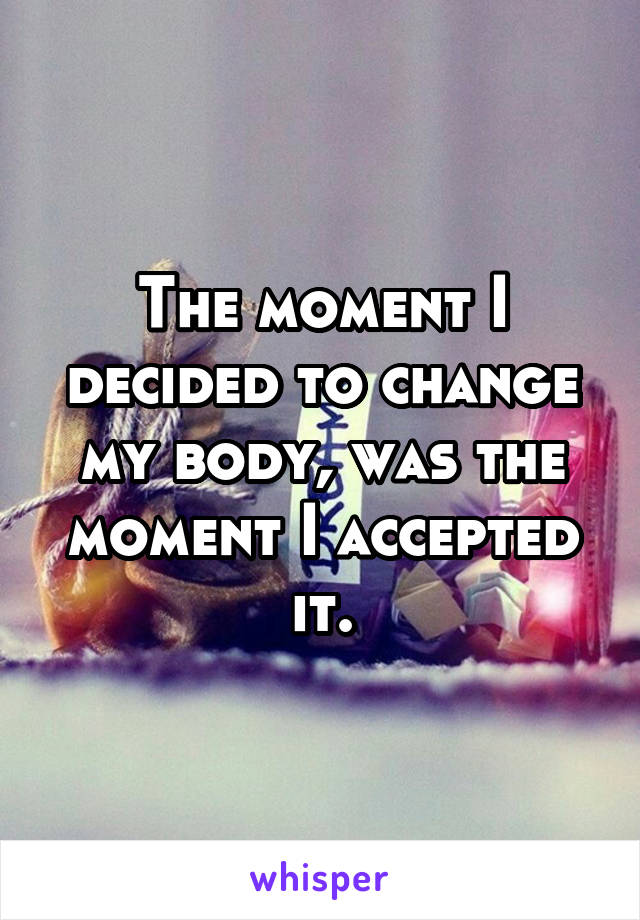 The moment I decided to change my body, was the moment I accepted it.