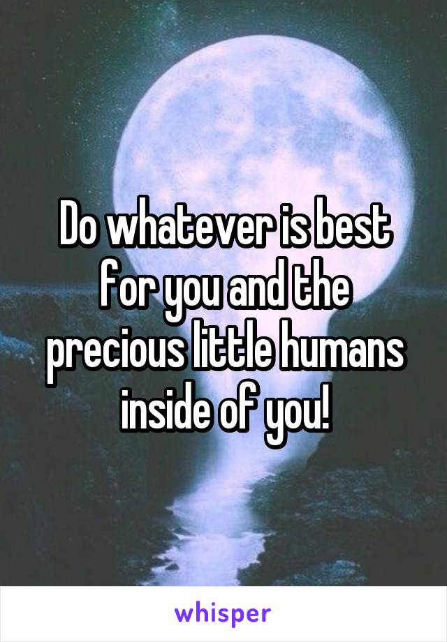 Do whatever is best for you and the precious little humans inside of you!