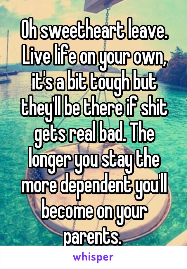 Oh sweetheart leave. Live life on your own, it's a bit tough but they'll be there if shit gets real bad. The longer you stay the more dependent you'll become on your parents. 