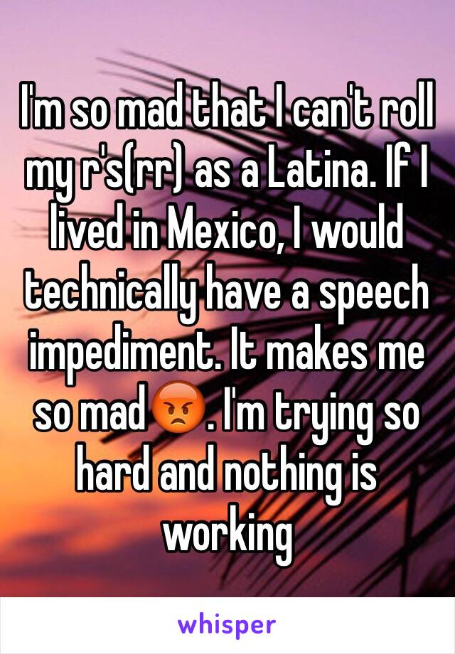 I'm so mad that I can't roll my r's(rr) as a Latina. If I lived in Mexico, I would technically have a speech impediment. It makes me so mad😡. I'm trying so hard and nothing is working