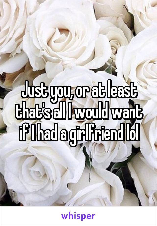 Just you, or at least that's all I would want if I had a girlfriend lol