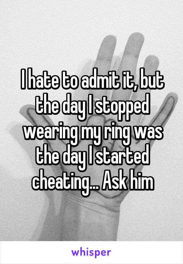 I hate to admit it, but the day I stopped wearing my ring was the day I started cheating... Ask him