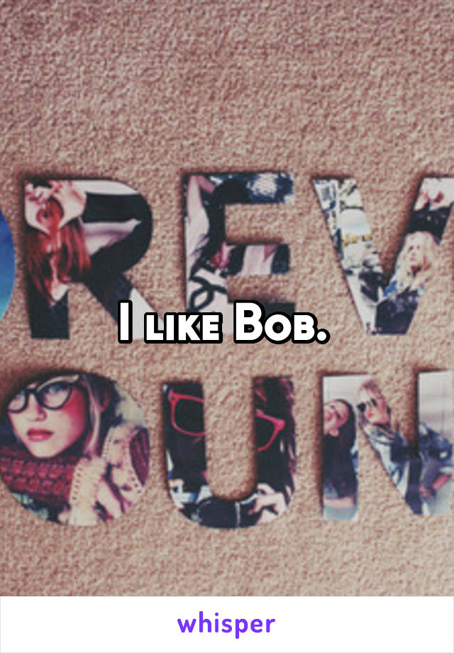 I like Bob. 