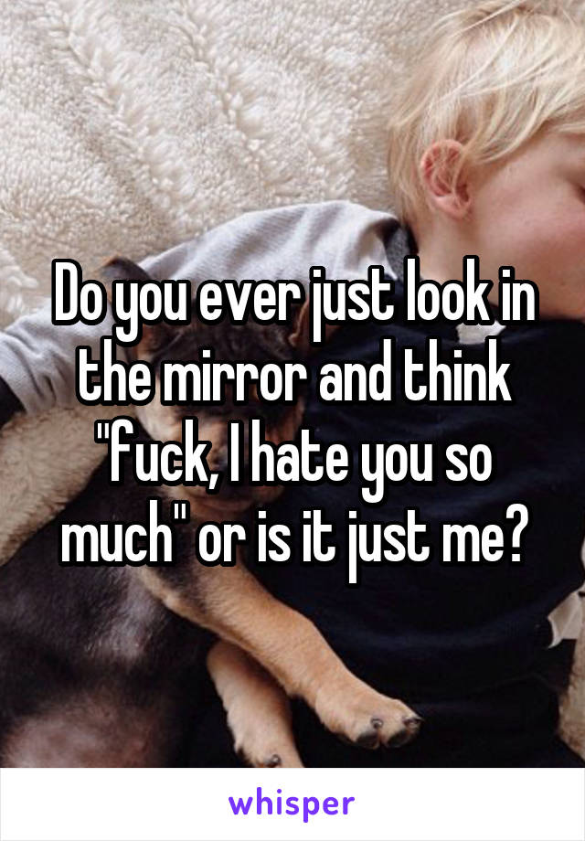 Do you ever just look in the mirror and think "fuck, I hate you so much" or is it just me?