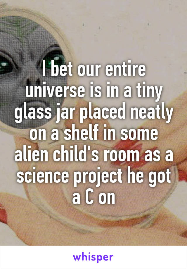 I bet our entire universe is in a tiny glass jar placed neatly on a shelf in some alien child's room as a science project he got a C on