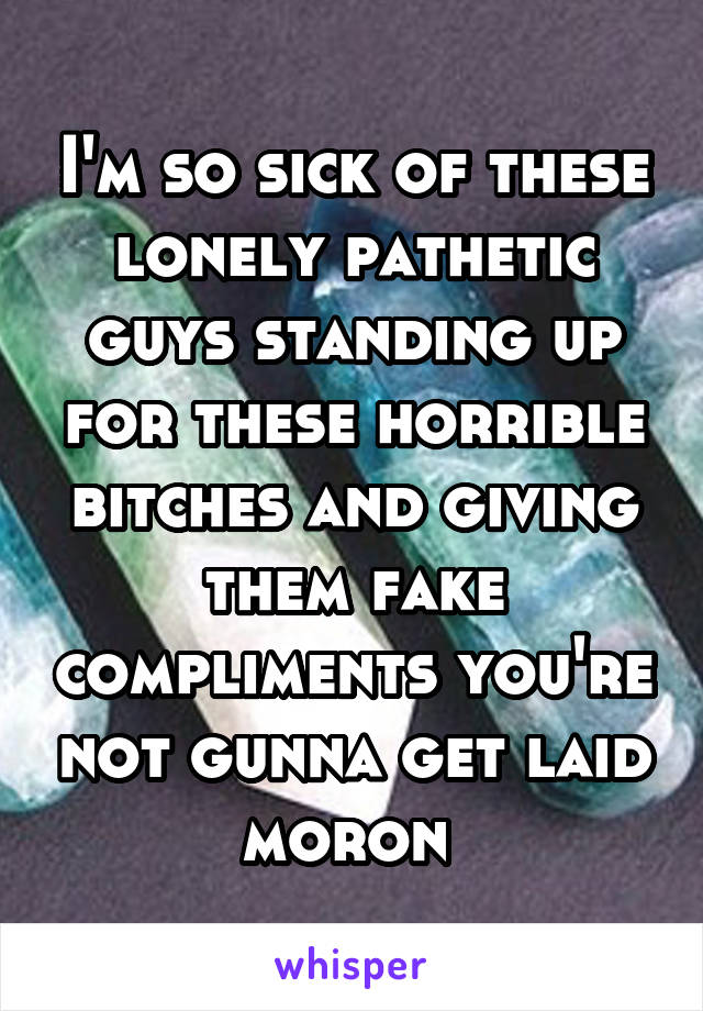 I'm so sick of these lonely pathetic guys standing up for these horrible bitches and giving them fake compliments you're not gunna get laid moron 
