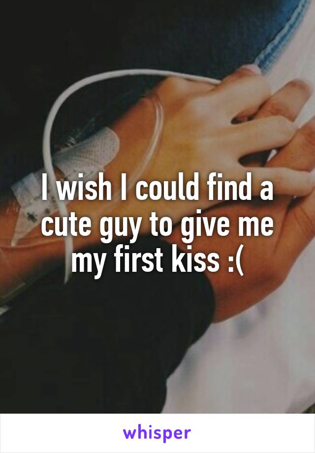 I wish I could find a cute guy to give me my first kiss :(