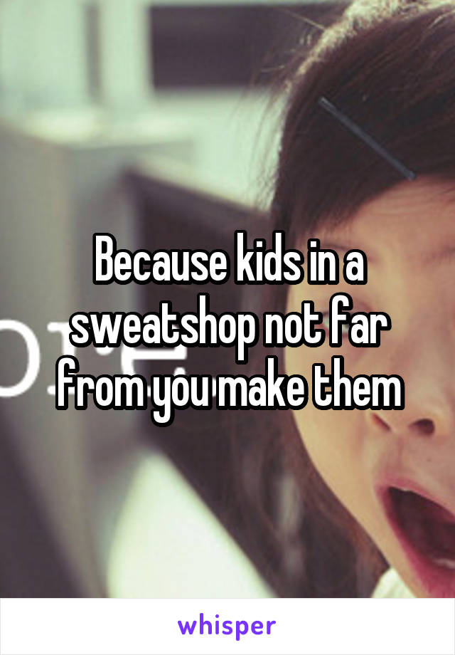 Because kids in a sweatshop not far from you make them