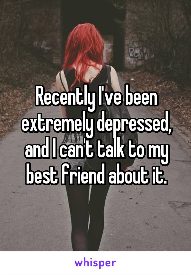 Recently I've been extremely depressed, and I can't talk to my best friend about it.