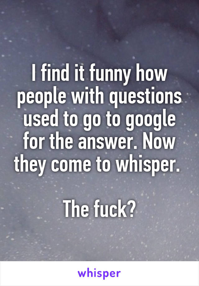 I find it funny how people with questions used to go to google for the answer. Now they come to whisper. 

The fuck?