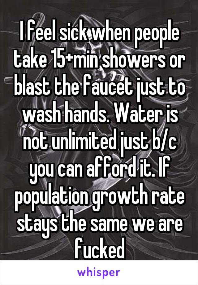 I feel sick when people take 15+min showers or blast the faucet just to wash hands. Water is not unlimited just b/c you can afford it. If population growth rate stays the same we are fucked