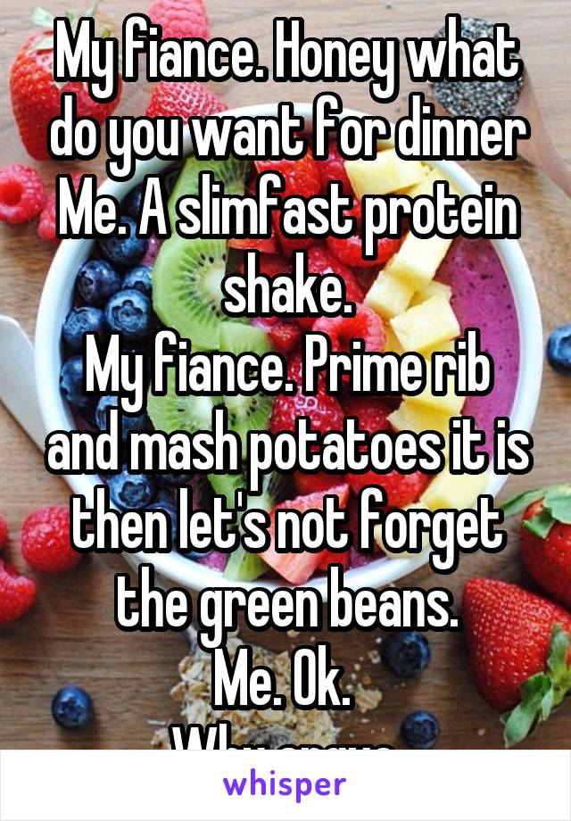 My fiance. Honey what do you want for dinner
Me. A slimfast protein shake.
My fiance. Prime rib and mash potatoes it is then let's not forget the green beans.
Me. Ok. 
Why argue.