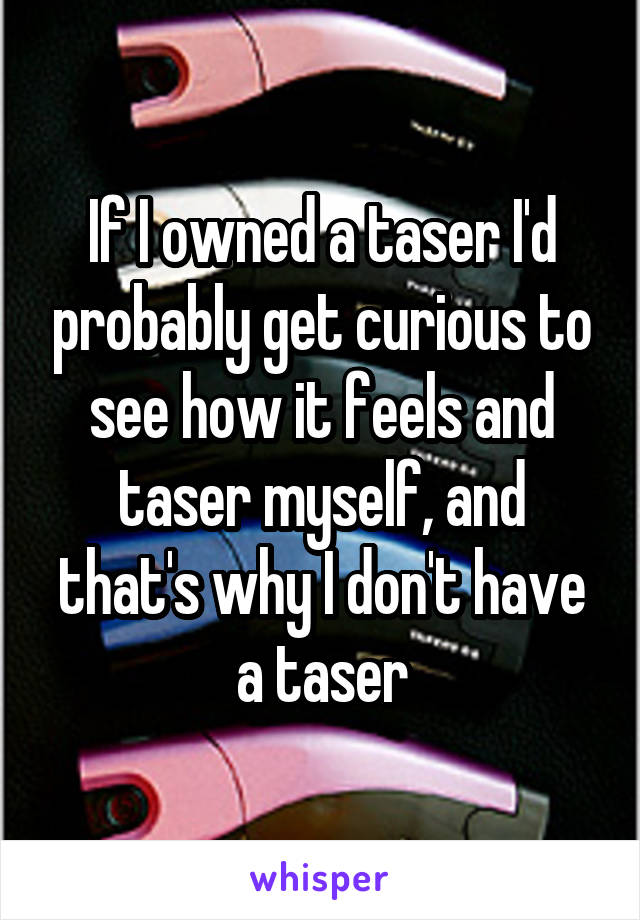If I owned a taser I'd probably get curious to see how it feels and taser myself, and that's why I don't have a taser