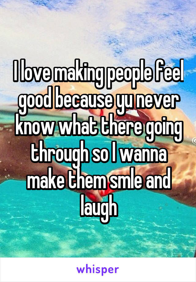 I love making people feel good because yu never know what there going through so I wanna make them smle and laugh