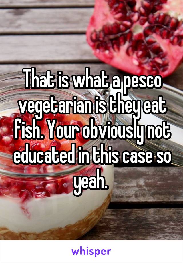 That is what a pesco vegetarian is they eat fish. Your obviously not educated in this case so yeah. 