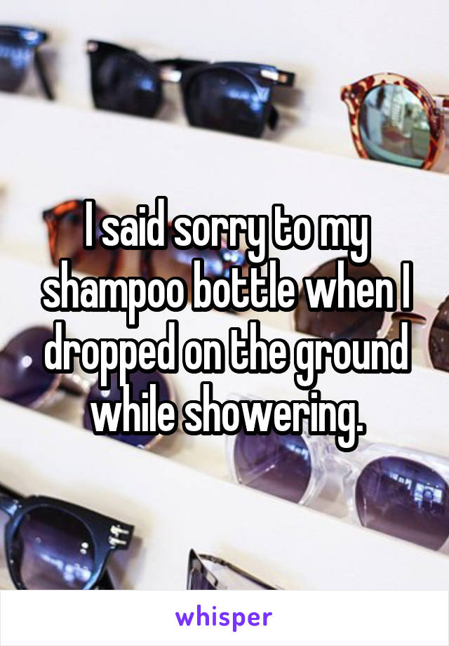 I said sorry to my shampoo bottle when I dropped on the ground while showering.