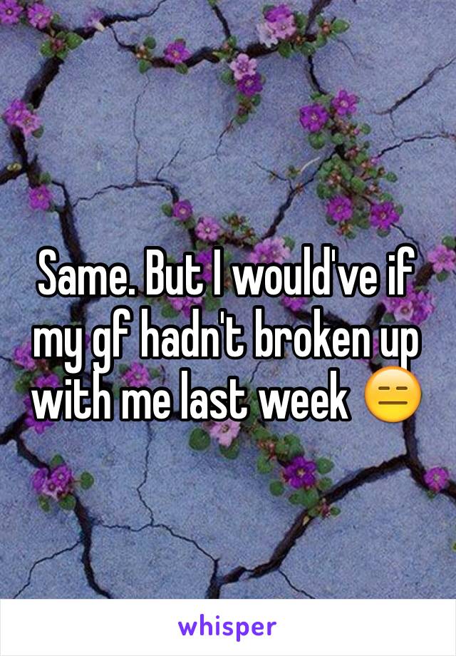 Same. But I would've if my gf hadn't broken up with me last week 😑