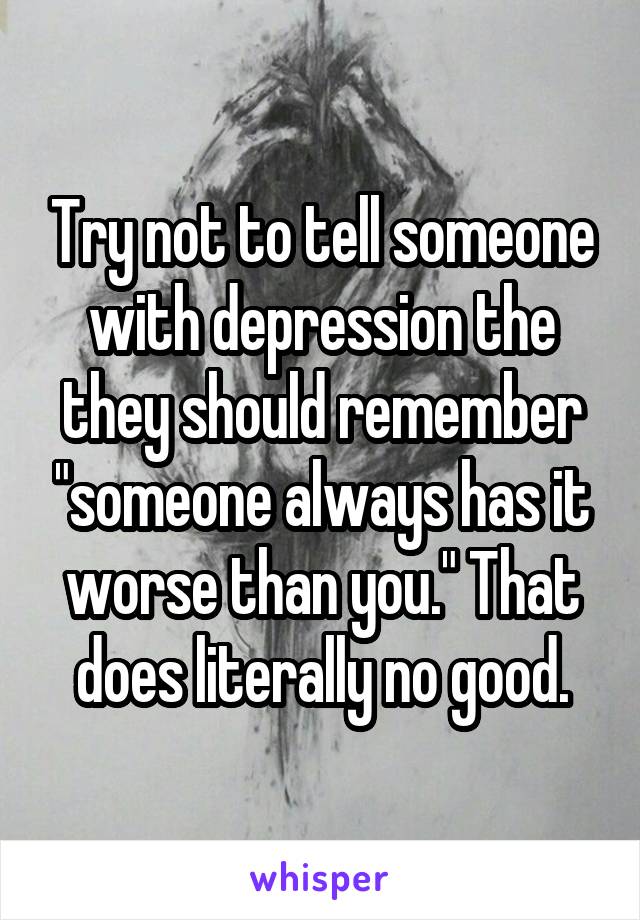 Try not to tell someone with depression the they should remember "someone always has it worse than you." That does literally no good.