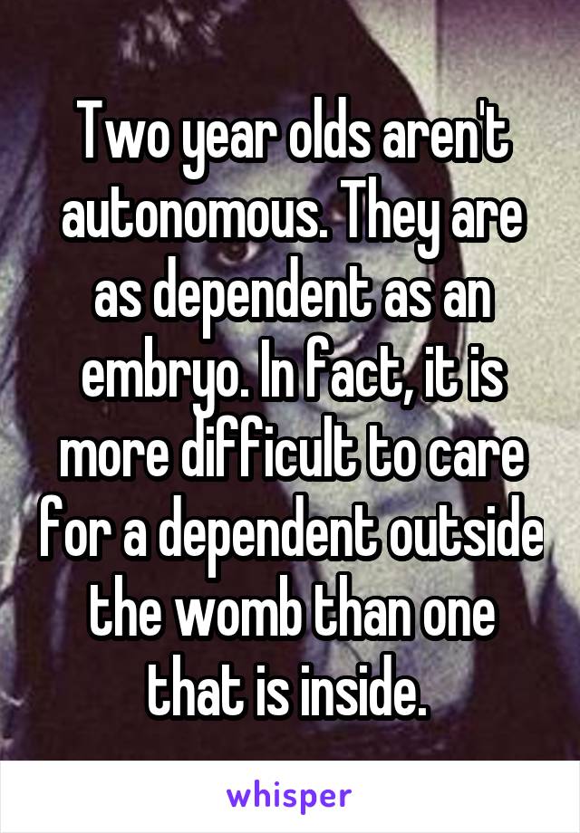 Two year olds aren't autonomous. They are as dependent as an embryo. In fact, it is more difficult to care for a dependent outside the womb than one that is inside. 
