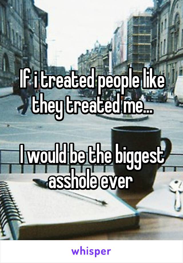 If i treated people like they treated me...

I would be the biggest asshole ever 