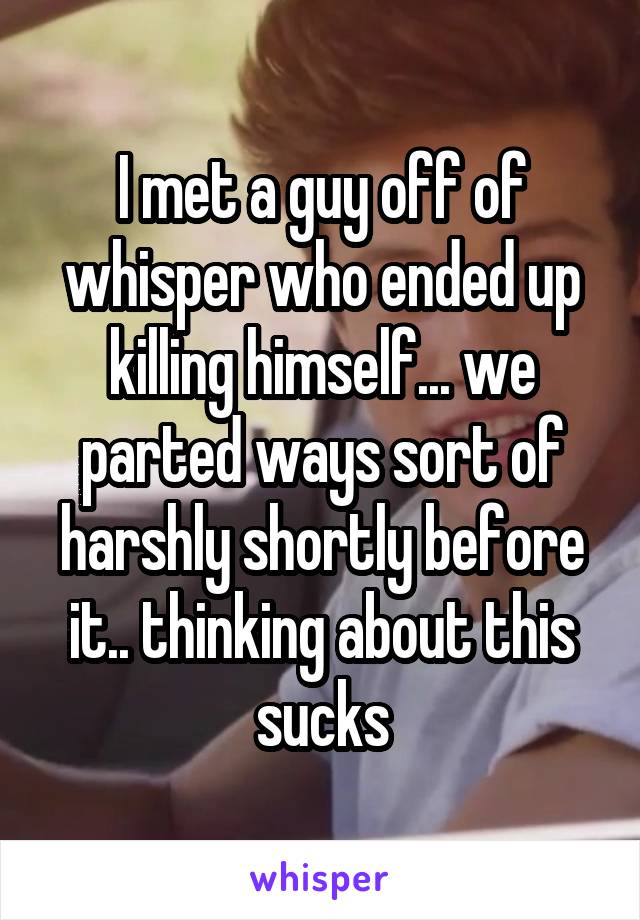 I met a guy off of whisper who ended up killing himself... we parted ways sort of harshly shortly before it.. thinking about this sucks