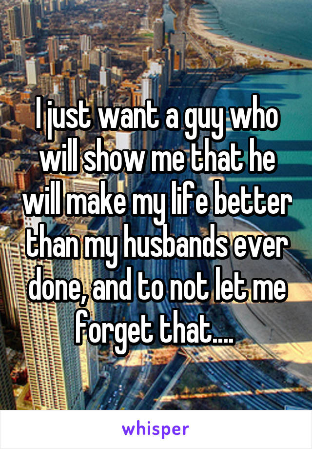 I just want a guy who will show me that he will make my life better than my husbands ever done, and to not let me forget that.... 