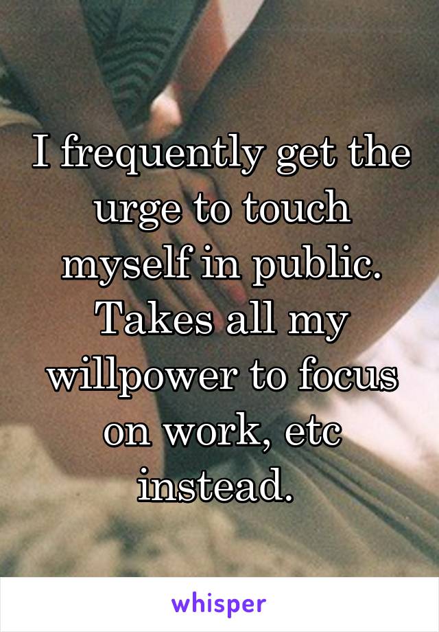 I frequently get the urge to touch myself in public. Takes all my willpower to focus on work, etc instead. 