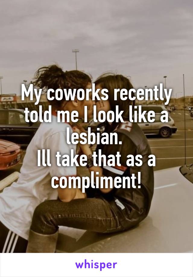 My coworks recently told me I look like a lesbian. 
Ill take that as a compliment!