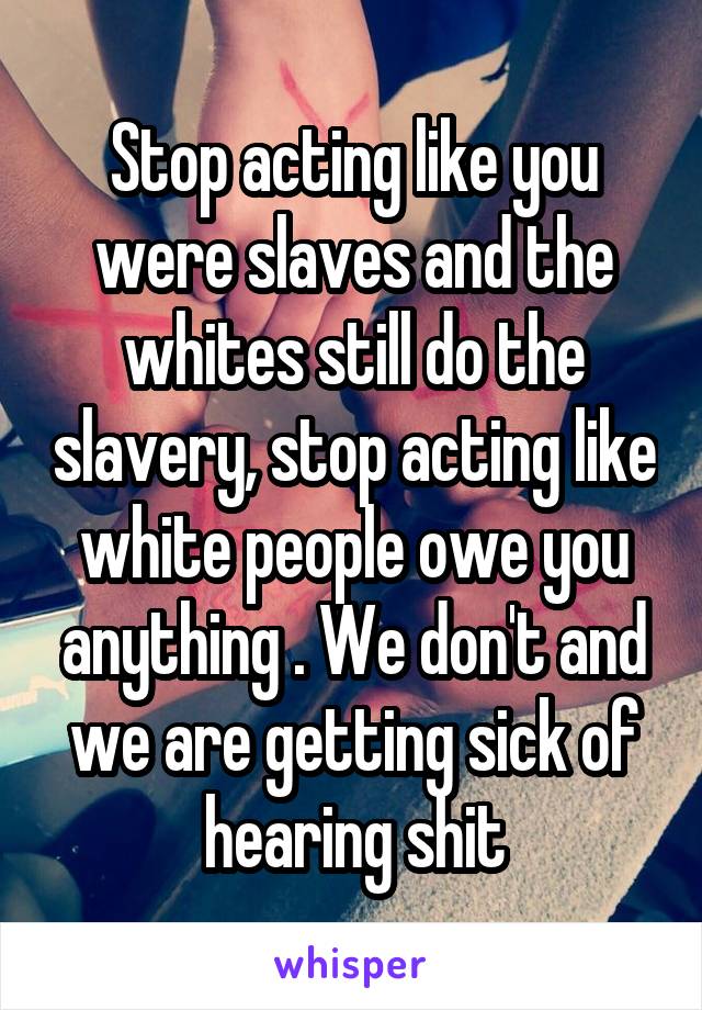 Stop acting like you were slaves and the whites still do the slavery, stop acting like white people owe you anything . We don't and we are getting sick of hearing shit