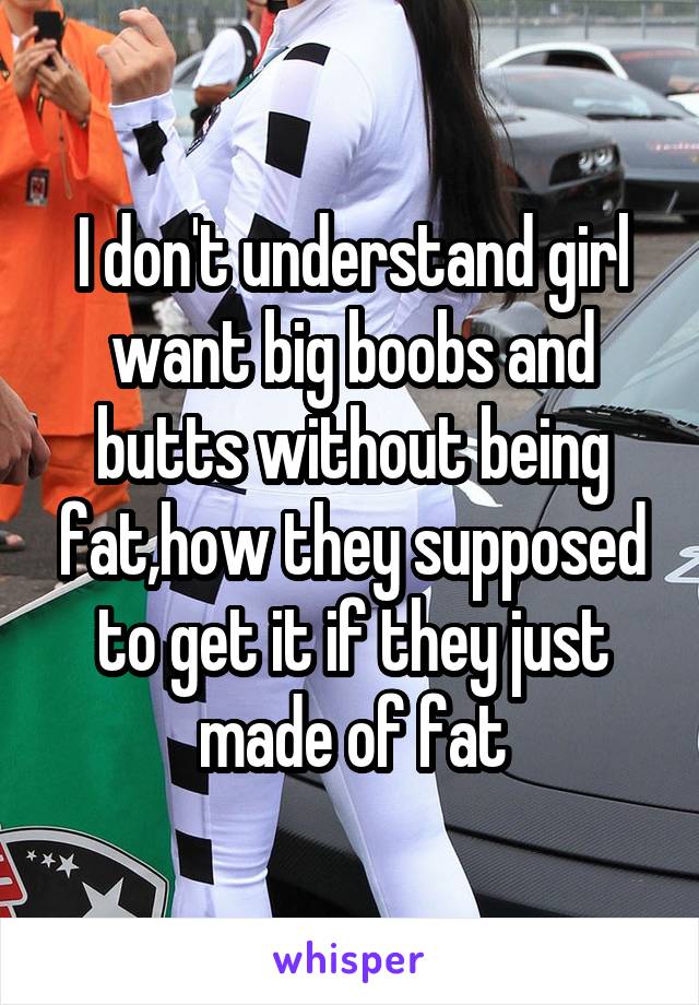I don't understand girl want big boobs and butts without being fat,how they supposed to get it if they just made of fat
