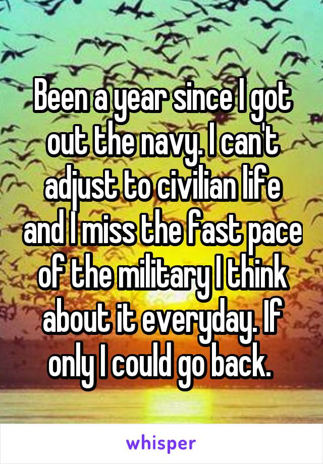 Been a year since I got out the navy. I can't adjust to civilian life and I miss the fast pace of the military I think about it everyday. If only I could go back. 