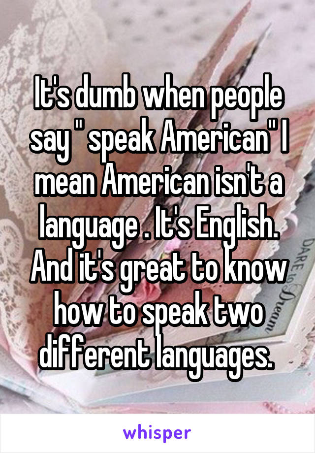 It's dumb when people say " speak American" I mean American isn't a language . It's English. And it's great to know how to speak two different languages. 