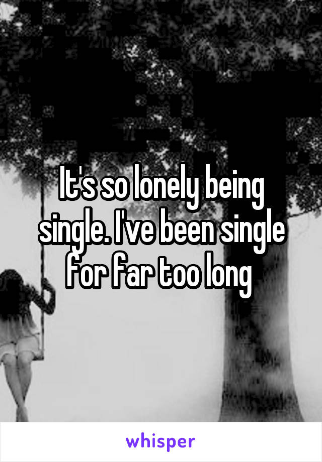 It's so lonely being single. I've been single for far too long 