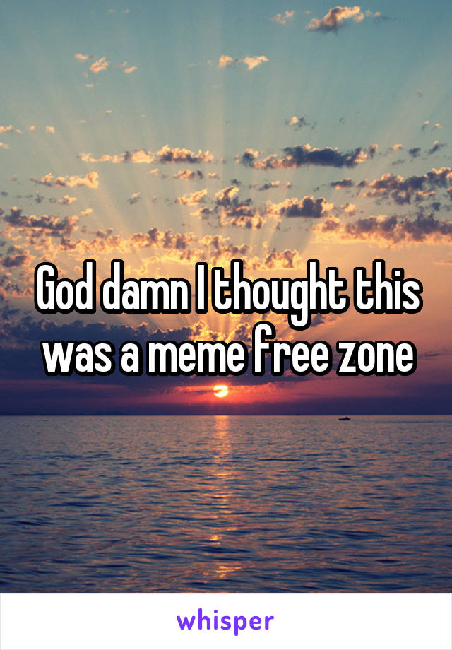 God damn I thought this was a meme free zone