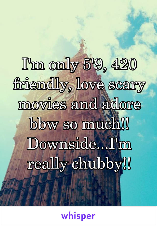 I'm only 5'9, 420 friendly, love scary movies and adore bbw so much!! Downside...I'm really chubby!!