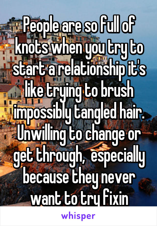 People are so full of knots when you try to start a relationship it's like trying to brush impossibly tangled hair. Unwilling to change or get through,  especially because they never want to try fixin