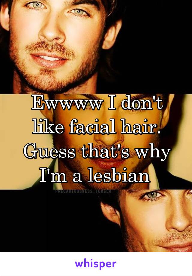 Ewwww I don't like facial hair. Guess that's why I'm a lesbian 