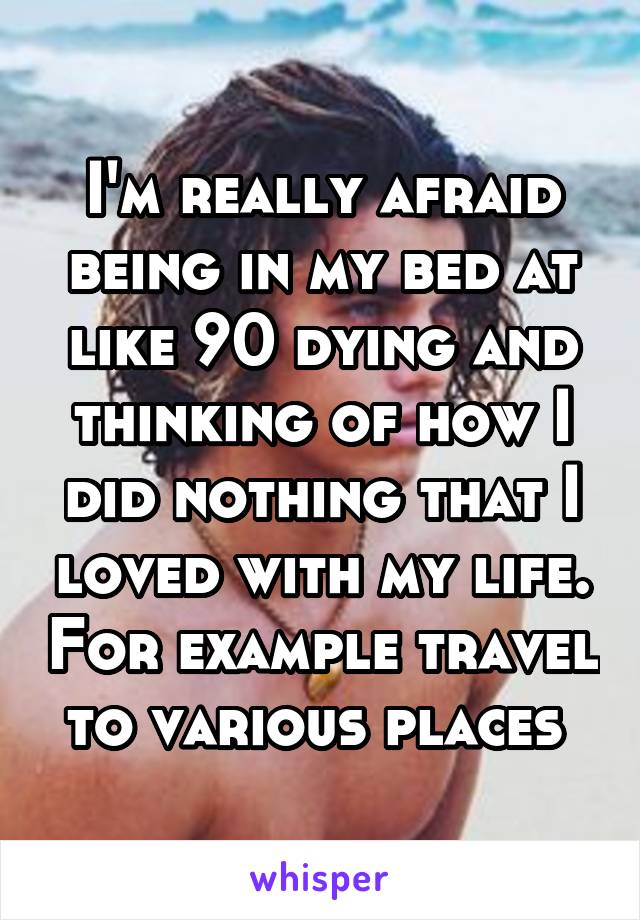 I'm really afraid being in my bed at like 90 dying and thinking of how I did nothing that I loved with my life. For example travel to various places 