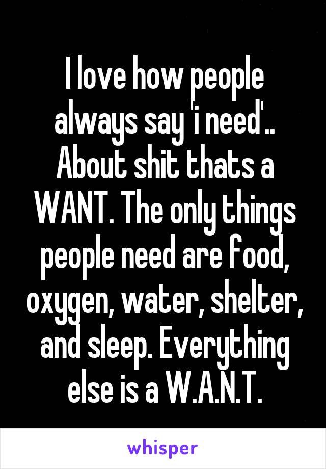 I love how people always say 'i need'.. About shit thats a WANT. The only things people need are food, oxygen, water, shelter, and sleep. Everything else is a W.A.N.T.