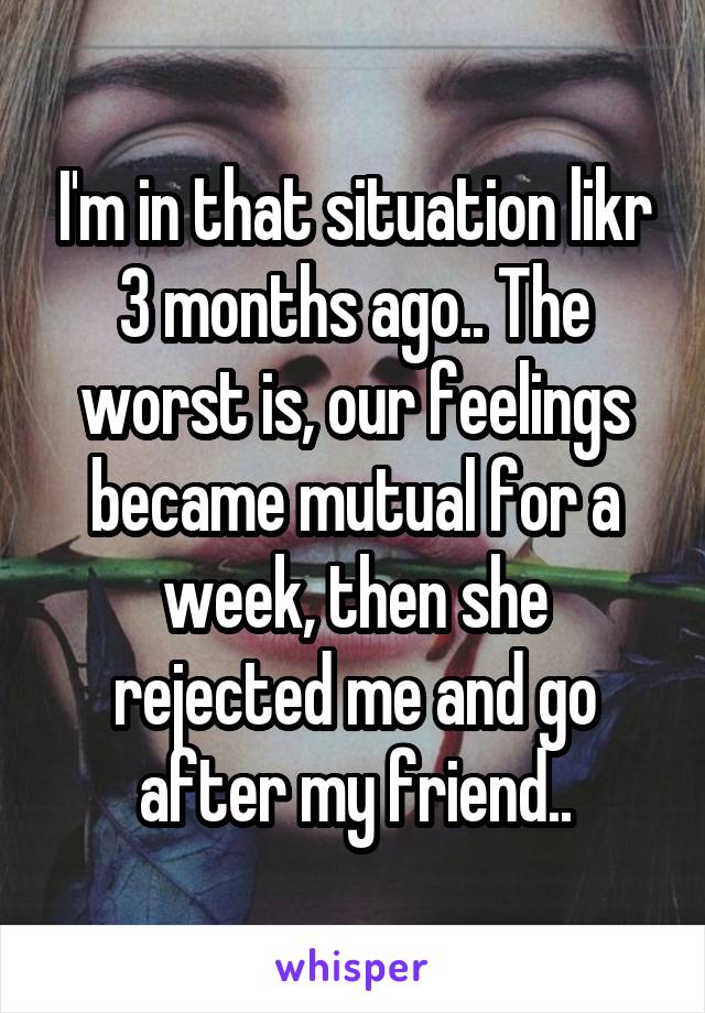 I'm in that situation likr 3 months ago.. The worst is, our feelings became mutual for a week, then she rejected me and go after my friend..