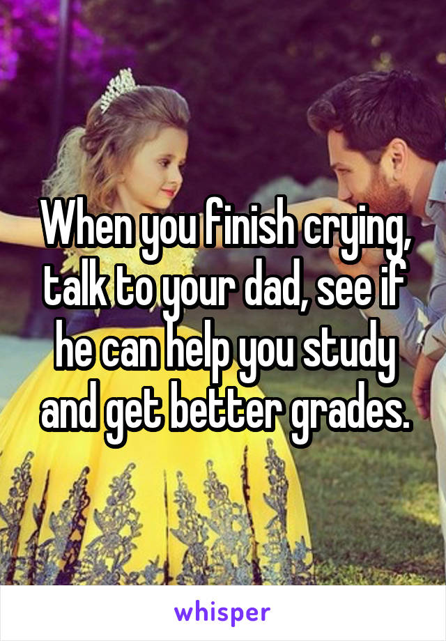 When you finish crying, talk to your dad, see if he can help you study and get better grades.
