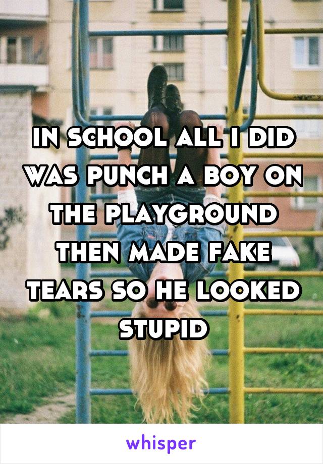 in school all i did was punch a boy on the playground then made fake tears so he looked stupid