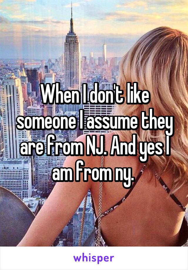When I don't like someone I assume they are from NJ. And yes I am from ny. 