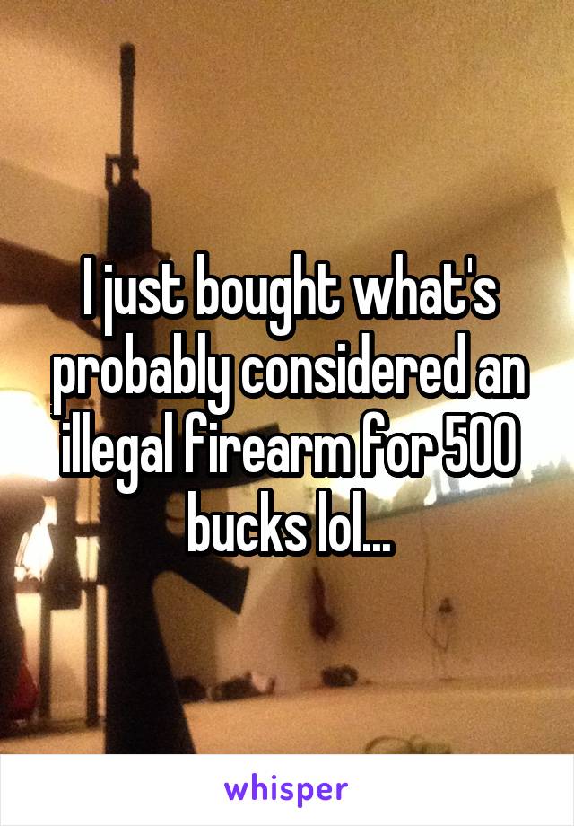 I just bought what's probably considered an illegal firearm for 500 bucks lol...